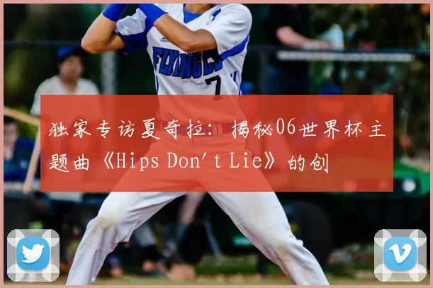 独家专访夏奇拉：揭秘06世界杯主题曲《Hips Don't Lie》的创作传奇