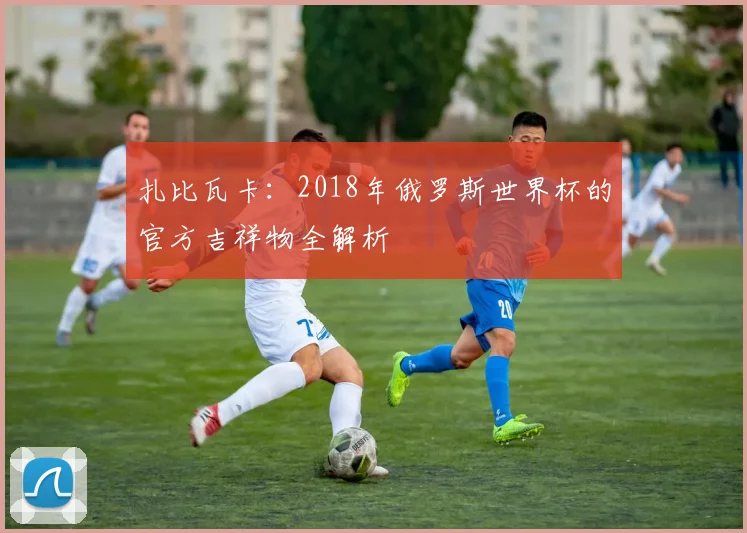 扎比瓦卡：2018年俄罗斯世界杯的官方吉祥物全解析