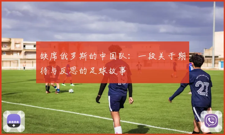 缺席俄罗斯的中国队：一段关于期待与反思的足球故事