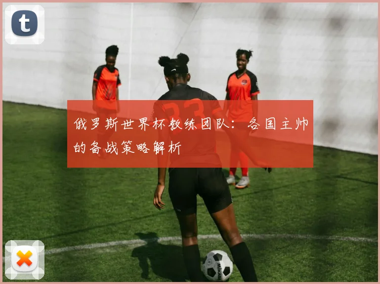俄罗斯世界杯教练团队：各国主帅的备战策略解析