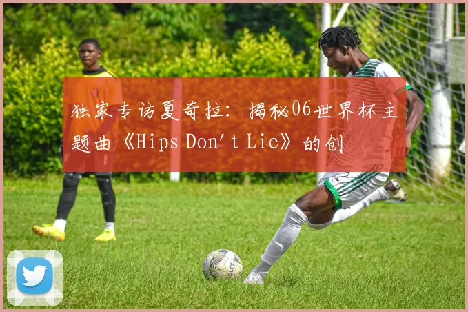 独家专访夏奇拉:揭秘06世界杯主题曲《Hips Don't Lie》的创作传奇