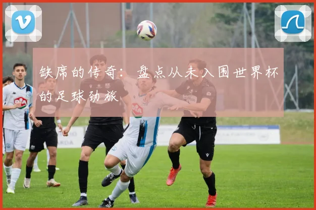 缺席的传奇：盘点从未入围世界杯的足球劲旅