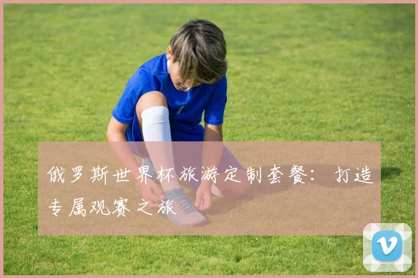 俄罗斯世界杯旅游定制套餐：打造专属观赛之旅