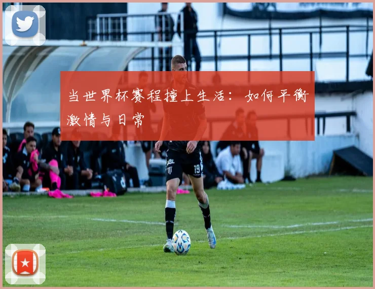 当世界杯赛程撞上生活:如何平衡激情与日常