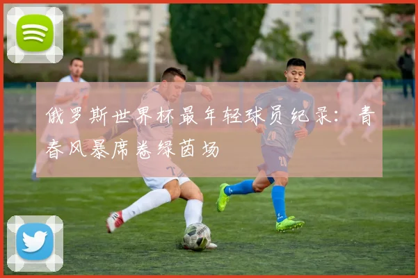 俄罗斯世界杯最年轻球员纪录：青春风暴席卷绿茵场