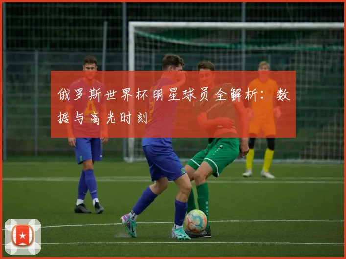 俄罗斯世界杯明星球员全解析：数据与高光时刻