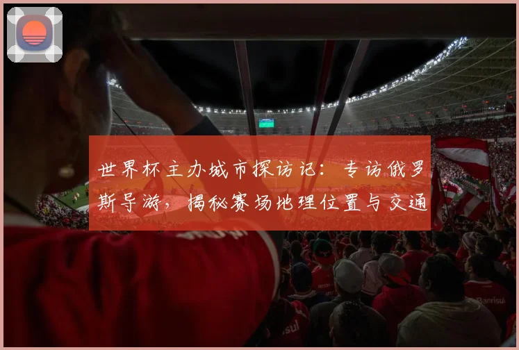 世界杯主办城市探访记:专访俄罗斯导游,揭秘赛场地理位置与交通攻略