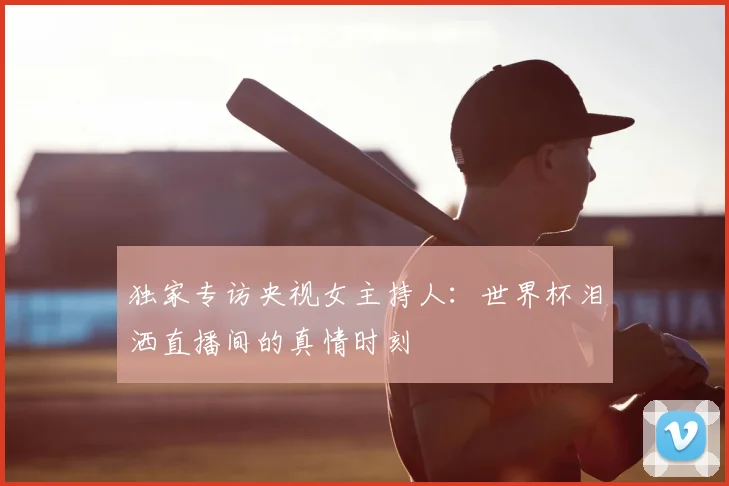 独家专访央视女主持人:世界杯泪洒直播间的真情时刻