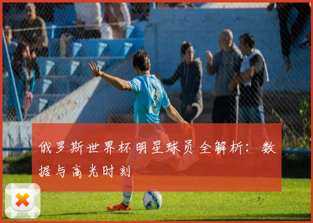 俄罗斯世界杯明星球员全解析：数据与高光时刻