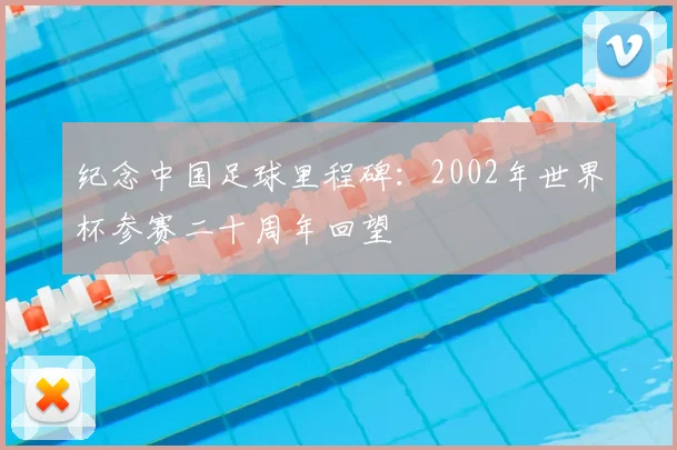 纪念中国足球里程碑:2002年世界杯参赛二十周年回望