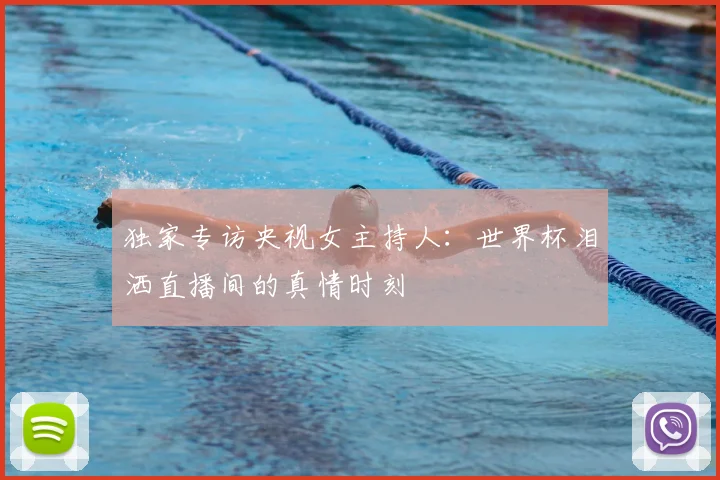 独家专访央视女主持人：世界杯泪洒直播间的真情时刻